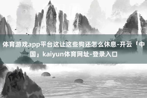 体育游戏app平台这让这些狗还怎么休息-开云「中国」kaiyun体育网址-登录入口