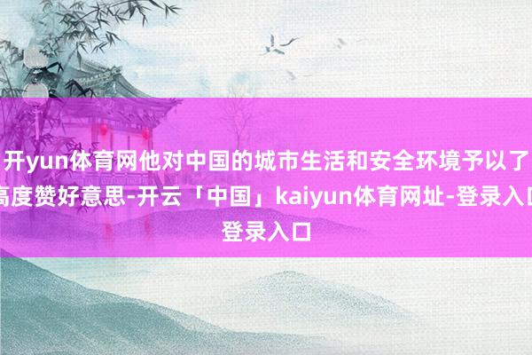 开yun体育网他对中国的城市生活和安全环境予以了高度赞好意思-开云「中国」kaiyun体育网址-登录入口