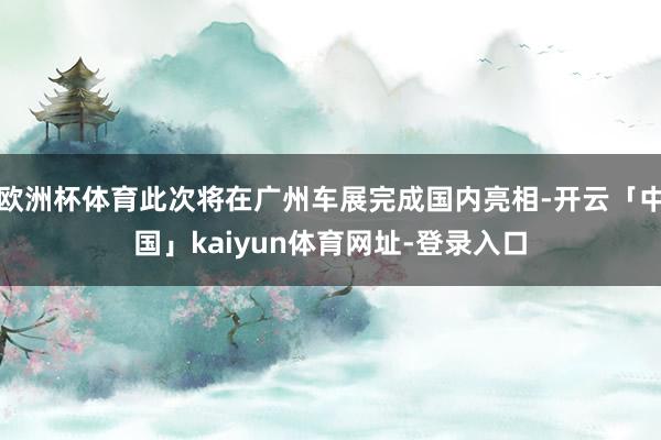 欧洲杯体育此次将在广州车展完成国内亮相-开云「中国」kaiyun体育网址-登录入口