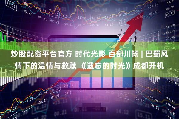 炒股配资平台官方 时代光影 百部川扬 | 巴蜀风情下的温情与救赎 《遗忘的时光》成都开机