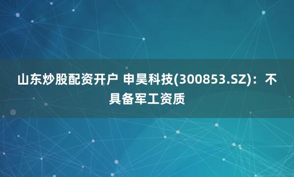 山东炒股配资开户 申昊科技(300853.SZ)：不具备军工资质