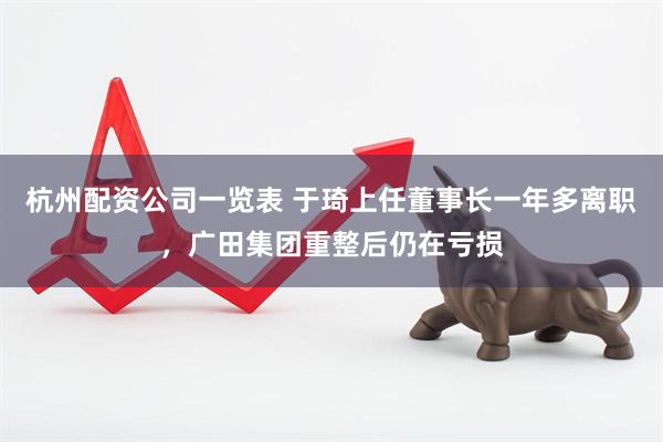 杭州配资公司一览表 于琦上任董事长一年多离职，广田集团重整后仍在亏损