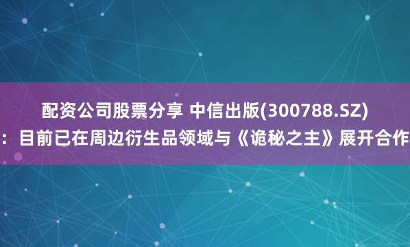 配资公司股票分享 中信出版(300788.SZ)：目前已在周边衍生品领域与《诡秘之主》展开合作