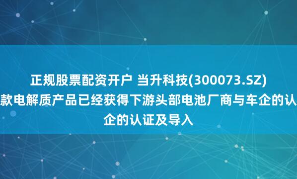 正规股票配资开户 当升科技(300073.SZ)：目前多款电解质产品已经获得下游头部电池厂商与车企的认证及导入