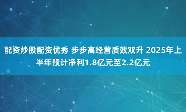 配资炒股配资优秀 步步高经营质效双升 2025年上半年预计净利1.8亿元至2.2亿元
