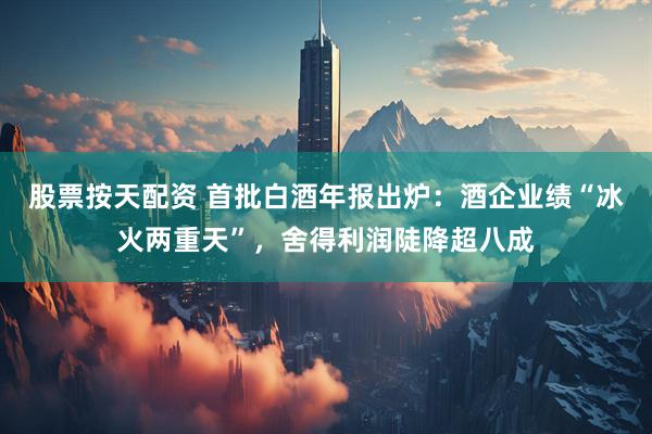 股票按天配资 首批白酒年报出炉：酒企业绩“冰火两重天”，舍得利润陡降超八成