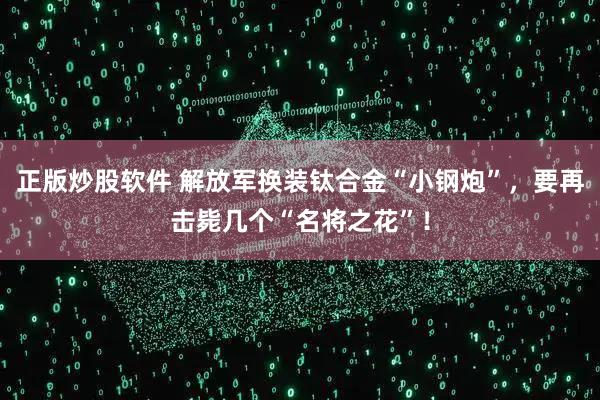 正版炒股软件 解放军换装钛合金“小钢炮”，要再击毙几个“名将之花”！