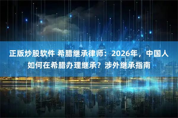 正版炒股软件 希腊继承律师:2026年,中国人如何在希腊办理继承?涉外继承指南